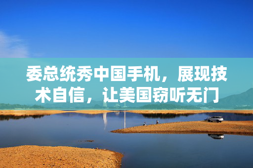 委总统秀中国手机，展现技术自信，让美国窃听无门