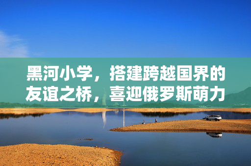 黑河小学，搭建跨越国界的友谊之桥，喜迎俄罗斯萌力无限小访客