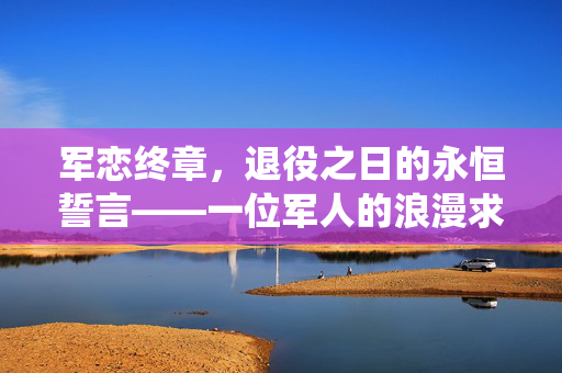 军恋终章，退役之日的永恒誓言——一位军人的浪漫求婚
