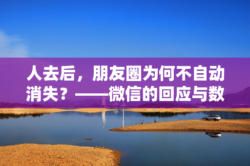 人去后，朋友圈为何不自动消失？——微信的回应与数字遗产的沉思