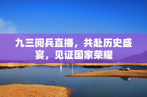 九三阅兵直播，共赴历史盛宴，见证国家荣耀