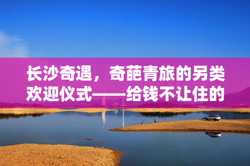 长沙奇遇，奇葩青旅的另类欢迎仪式——给钱不让住的独特魅力