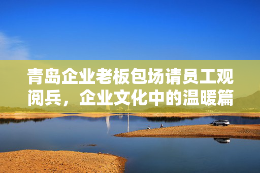 青岛企业老板包场请员工观阅兵，企业文化中的温暖篇章