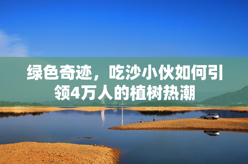 绿色奇迹，吃沙小伙如何引领4万人的植树热潮