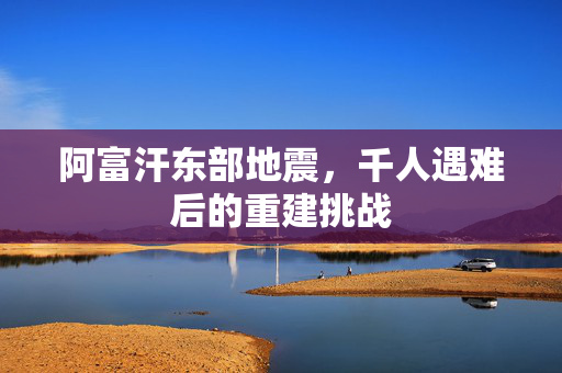阿富汗东部地震，千人遇难后的重建挑战