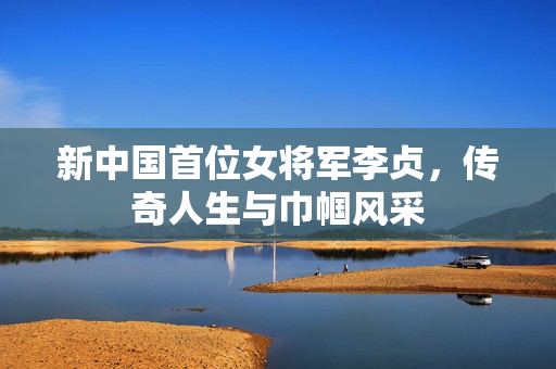 新中国首位女将军李贞，传奇人生与巾帼风采