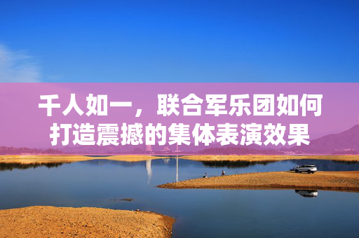 千人如一，联合军乐团如何打造震撼的集体表演效果