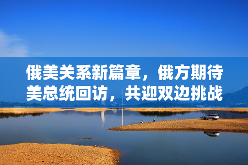俄美关系新篇章，俄方期待美总统回访，共迎双边挑战