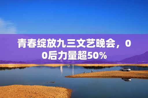 青春绽放九三文艺晚会，00后力量超50%