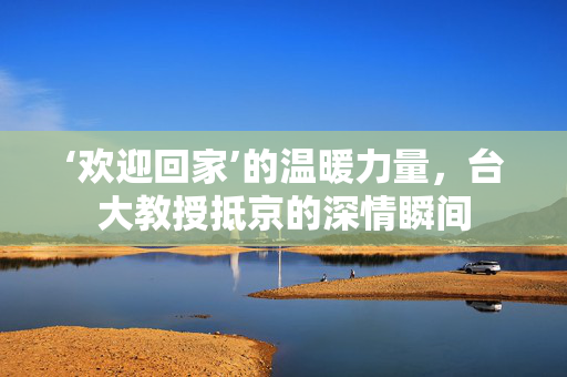 ‘欢迎回家’的温暖力量，台大教授抵京的深情瞬间
