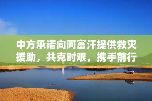 中方承诺向阿富汗提供救灾援助，共克时艰，携手前行