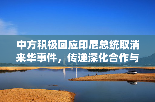 中方积极回应印尼总统取消来华事件，传递深化合作与相互理解的积极信号