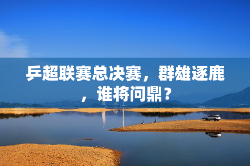 乒超联赛总决赛，群雄逐鹿，谁将问鼎？