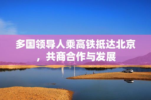 多国领导人乘高铁抵达北京，共商合作与发展
