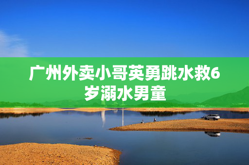 广州外卖小哥英勇跳水救6岁溺水男童