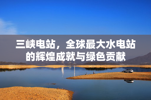 三峡电站，全球最大水电站的辉煌成就与绿色贡献