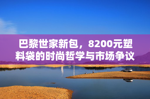 巴黎世家新包，8200元塑料袋的时尚哲学与市场争议