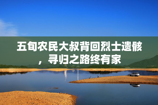 五旬农民大叔背回烈士遗骸，寻归之路终有家