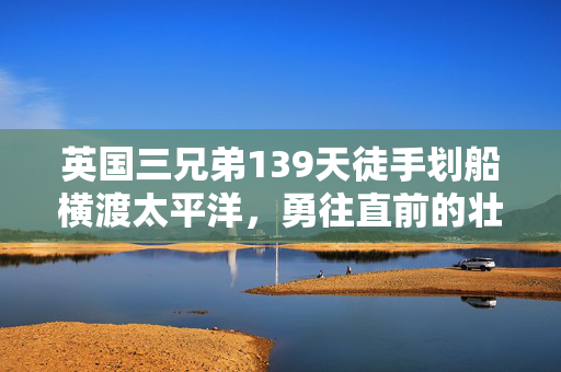 英国三兄弟139天徒手划船横渡太平洋，勇往直前的壮举