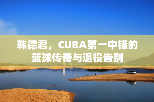 韩德君，CUBA第一中锋的篮球传奇与退役告别