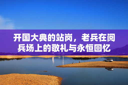 开国大典的站岗，老兵在阅兵场上的敬礼与永恒回忆