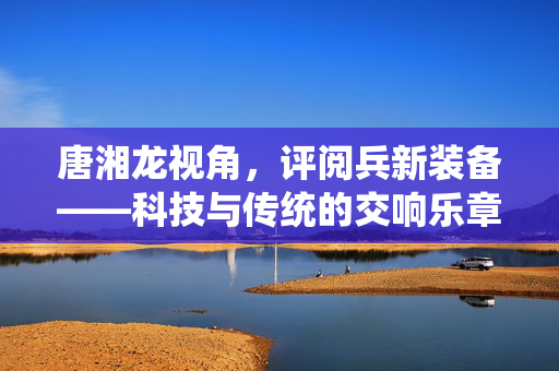 唐湘龙视角，评阅兵新装备——科技与传统的交响乐章