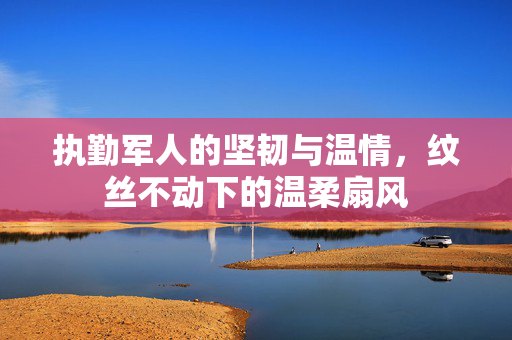执勤军人的坚韧与温情，纹丝不动下的温柔扇风