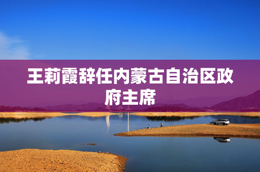 王莉霞辞任内蒙古自治区政府主席