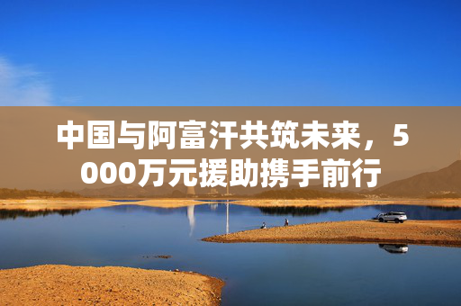 中国与阿富汗共筑未来，5000万元援助携手前行