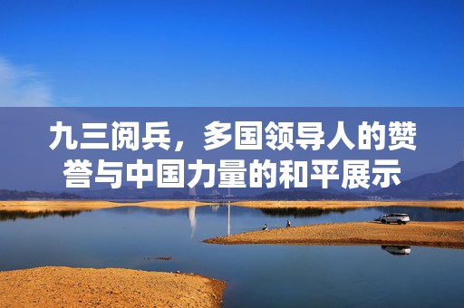 九三阅兵，多国领导人的赞誉与中国力量的和平展示