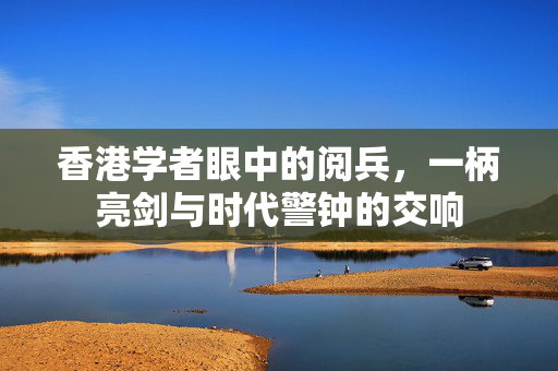 香港学者眼中的阅兵，一柄亮剑与时代警钟的交响