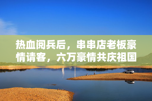 热血阅兵后，串串店老板豪情请客，六万豪情共庆祖国华诞