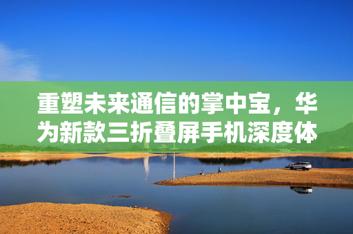 重塑未来通信的掌中宝，华为新款三折叠屏手机深度体验