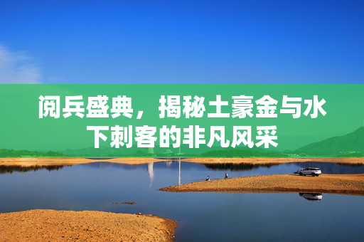 阅兵盛典，揭秘土豪金与水下刺客的非凡风采