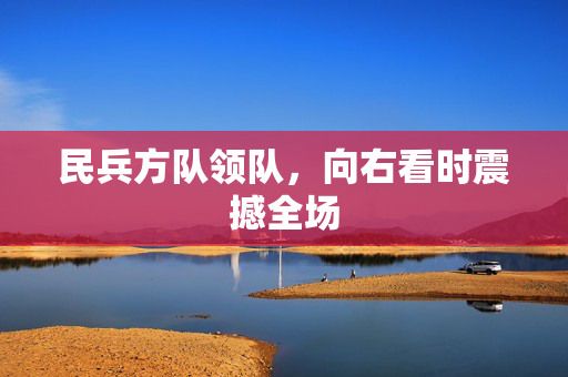 民兵方队领队，向右看时震撼全场