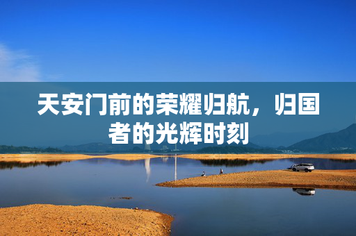 天安门前的荣耀归航，归国者的光辉时刻