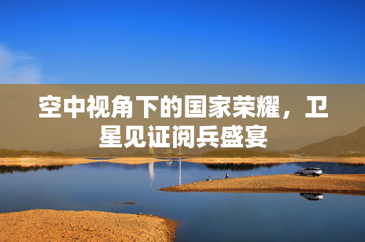 空中视角下的国家荣耀，卫星见证阅兵盛宴