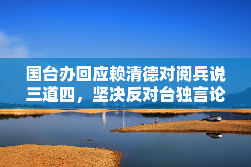 国台办回应赖清德对阅兵说三道四，坚决反对台独言论