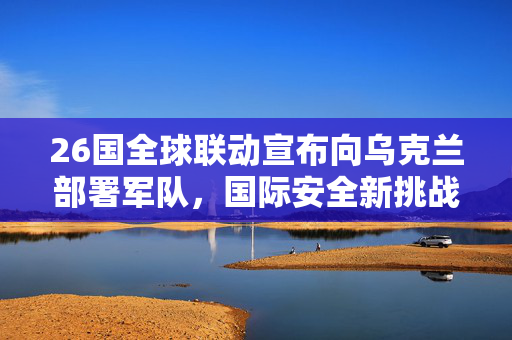 26国全球联动宣布向乌克兰部署军队，国际安全新挑战与多边合作的考验