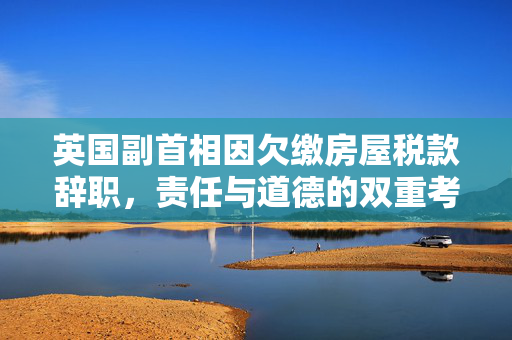 英国副首相因欠缴房屋税款辞职，责任与道德的双重考量