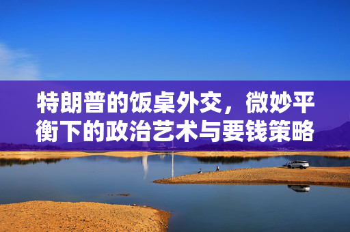 特朗普的饭桌外交，微妙平衡下的政治艺术与要钱策略