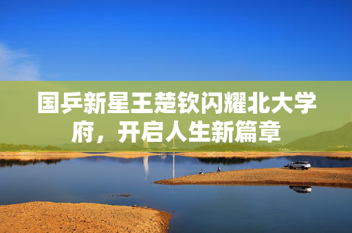 国乒新星王楚钦闪耀北大学府，开启人生新篇章