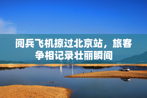 阅兵飞机掠过北京站，旅客争相记录壮丽瞬间