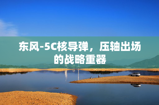 东风-5C核导弹，压轴出场的战略重器