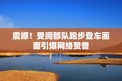 震撼！受阅部队跑步登车画面引爆网络赞誉