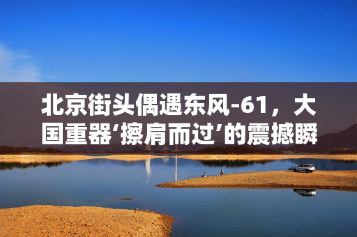 北京街头偶遇东风-61，大国重器‘擦肩而过’的震撼瞬间