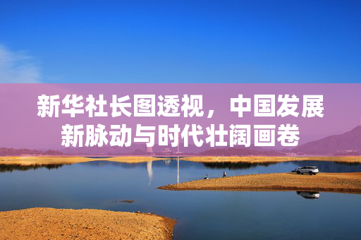 新华社长图透视，中国发展新脉动与时代壮阔画卷