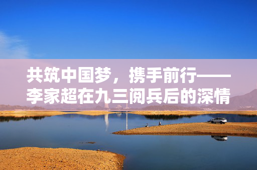 共筑中国梦，携手前行——李家超在九三阅兵后的深情发声