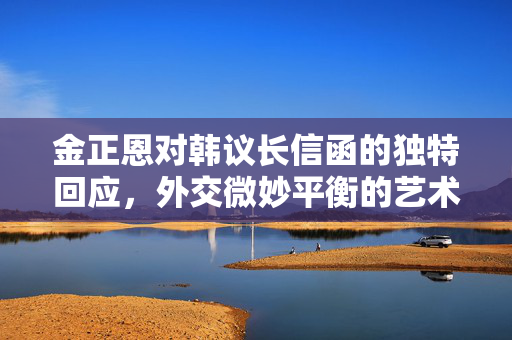 金正恩对韩议长信函的独特回应，外交微妙平衡的艺术