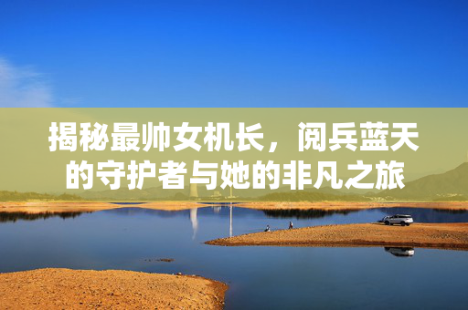 揭秘最帅女机长，阅兵蓝天的守护者与她的非凡之旅